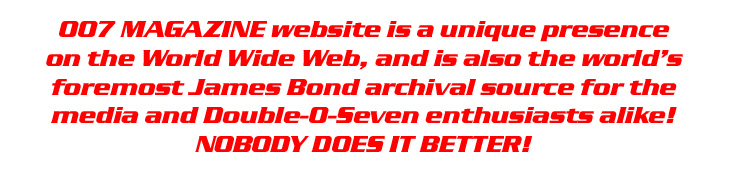 007 MAGAZINE website is a unique presence on the world wide web, and is also the world's foremost James Bond archival source for the media and double-0-seven enthisuasts alike! NOBODY DOES IT BETTER!